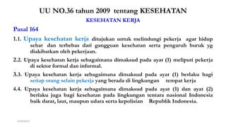 UU 36 th 2009
UU NO.36 tahun 2009 tentang KESEHATAN
KESEHATAN KERJA
Pasal 164
1.1. Upaya kesehatan kerja ditujukan untuk melindungi pekerja agar hidup
sehat dan terbebas dari gangguan kesehatan serta pengaruh buruk yg
diakibatkan oleh pekerjaan.
2.2. Upaya kesehatan kerja sebagaimana dimaksud pada ayat (1) meliputi pekerja
di sektor formal dan informal.
3.3. Upaya kesehatan kerja sebagaimana dimaksud pada ayat (1) berlaku bagi
setiap orang selain pekerja yang berada di lingkungan tempat kerja
4.4. Upaya kesehatan kerja sebagaimana dimaksud pada ayat (1) dan ayat (2)
berlaku juga bagi kesehatan pada lingkungan tentara nasional Indonesia
baik darat, laut, maupun udara serta kepolisian Republik Indonesia.
3/10/2023 Materi Perundangan & Peraturan K3RS#2017 10
 
