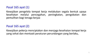 Pasal 165 ayat (1)
Kewajiban pengelola tempat kerja melakukan segala bentuk upaya
kesehatan melalui pencegahan, peningkatan, pengobatan dan
pemulihan bagi tenaga kerjaa
Pasal 165 ayat (2)
Kewajiban pekerja menciptakan dan menjaga kesehatan tempat kerja
yang sehat dan mentaati peraturan perundangan yang berlaku,
11
 