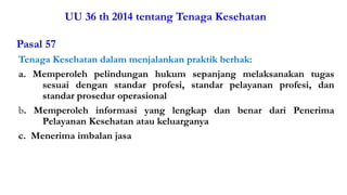 UU 36 th 2014 tentang Tenaga Kesehatan
Pasal 57
Tenaga Kesehatan dalam menjalankan praktik berhak:
a. Memperoleh pelindungan hukum sepanjang melaksanakan tugas
sesuai dengan standar profesi, standar pelayanan profesi, dan
standar prosedur operasional
b. Memperoleh informasi yang lengkap dan benar dari Penerima
Pelayanan Kesehatan atau keluarganya
c. Menerima imbalan jasa
Materi Perundangan & Peraturan K3RS#2017 12
 