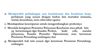 d. Memperoleh pelindungan atas keselamatan dan kesehatan kerja,
perlakuan yang sesuai dengan harkat dan martabat manusia,
moral, kesusilaan, serta nilai-nilai agama
e. Mendapatkan kesempatan untuk mengembangkan profesinya
f. Menolak keinginan Penerima Pelayanan Kesehatan atau pihak lain
yg bertentangan dgn Standar Profesi, kode etik, standar
pelayanan, Standar Prosedur Operasional, atau ketentuan
Peraturan Perundang-undangan; dan
g. Memperoleh hak lain sesuai dgn ketentuan Peraturan Perundang-
undangan
Materi Perundangan & Peraturan K3RS#2017 13
 