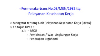 - Permenakertrans No.03/MEN/1982 ttg
-Pelayanan Kesehatan Kerja
> Mengatur tentang Unit Pelayanan Kesehatan Kerja (UPKK)
> 12 tugas UPKK : -
a.l : - MCU
- Pembinaan / Was Lingkungan Kerja
- Penerapan Ergonomi
 