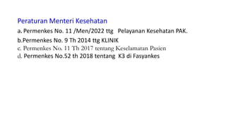 Peraturan Menteri Kesehatan
a. Permenkes No. 11 /Men/2022 ttg Pelayanan Kesehatan PAK.
b.Permenkes No. 9 Th 2014 ttg KLINIK
c. Permenkes No. 11 Th 2017 tentang Keselamatan Pasien
d. Permenkes No.52 th 2018 tentang K3 di Fasyankes
 