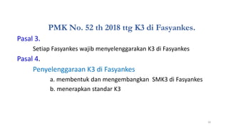 PMK No. 52 th 2018 ttg K3 di Fasyankes.
Pasal 3.
Setiap Fasyankes wajib menyelenggarakan K3 di Fasyankes
Pasal 4.
Penyelenggaraan K3 di Fasyankes
a. membentuk dan mengembangkan SMK3 di Fasyankes
b. menerapkan standar K3
18
 