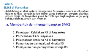 a. Membentuk dan mengembangkan SMK3
1. Penetapan Kebijakan K3 di Fasyankes
2. Perncanaan K3 di Fasyankes
3. Pelaksanaan rencana K3 di Fasyankes
4. Pemantauan dan ecaluasi kinerja K3
5. Peninjauan dan peningkatan kinerja K3
19
Pasal 5.
SMK3 di Fasyankes
• Adalah bagian dari system manajemen Fasyankes secara keseluruhan
dalam rangka pengendalian risiko yang berkaitan dengan aktifitas
proses kerja di Fasyankes guna terciptanya lingkunghan kerja yang
sehat, selamat, aman dan nyaman.
 