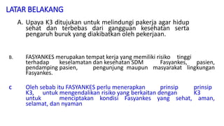 LATAR BELAKANG
A. Upaya K3 ditujukan untuk melindungi pakerja agar hidup
sehat dan terbebas dari gangguan kesehatan serta
pengaruh buruk yang diakibatkan oleh pekerjaan.
.
B. FASYANKES merupakan tempat kerja yang memiliki risiko tinggi
terhadap keselamatan dan kesehatan SDM Fasyankes, pasien,
pendamping pasien, pengunjung maupun masyarakat lingkungan
Fasyankes.
C Oleh sebab itu FASYANKES perlu menerapkan prinsip prinsip
K3, untuk mengendalikan risiko yang berkaitan dengan K3
untuk menciptakan kondisi Fasyankes yang sehat, aman,
selamat, dan nyaman
 