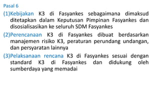 Pasal 6
(1)Kebijakan K3 di Fasyankes sebagaimana dimaksud
ditetapkan dalam Keputusan Pimpinan Fasyankes dan
disosialisasikan ke seluruh SDM Fasyankes
(2)Perencanaan K3 di Fasyankes dibuat berdasarkan
manajemen risiko K3, peraturan perundang undangan,
dan persyaratan lainnya
(3)Pelaksanaan rencana K3 di Fasyankes sesuai dengan
standard K3 di Fasyankes dan didukung oleh
sumberdaya yang memadai
 