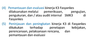 (4) Pemantauan dan evaluasi kinerja K3 Fasyankes
dilaksanakan melalui pemeriksaan, pengujian,
pengukuran, dan / atau audit internal SMK3 di
Fasyankes
(5) Peninjauan dan peningkatan kinerja K3 di Fasyankes
dikakukan terhadap penetapan kebijakan,
perencanaan, pelaksanaan rencana, dan
pemantauan dan evaluasi
 