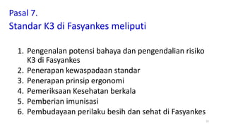 Pasal 7.
Standar K3 di Fasyankes meliputi
1. Pengenalan potensi bahaya dan pengendalian risiko
K3 di Fasyankes
2. Penerapan kewaspadaan standar
3. Penerapan prinsip ergonomi
4. Pemeriksaan Kesehatan berkala
5. Pemberian imunisasi
6. Pembudayaan perilaku besih dan sehat di Fasyankes
22
 