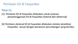 Penilaian K3 di Fasyankes
Pasal 11.
(1). Penilaian K3 di Fasyankes dilakukan untuk evaluasi
penyelenggaraan K3 di Fasyankes (intenal dan eksternal)
(4) Penilaian ekstenal K3 di Fasyankes dilakukan melalui akreditasi
Fasyankes sesuai dengan peraturan perundangan yang berlaku.
 