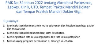 PMK No.34 tahun 2022 tentang Akreditasi Puskesmas,
Labkes, Klinik, UTD, Tempat Praktek Mandiri Dokter
dan Tempar Praktek Mandiri Dokter Gigi.
Tujuannya
1. Meningkatkan dan menjamin mutu pelayanan dan keselamatan bagi pasien
dan masyatakat
2. Meningkatkan perlindungan bagi SDM kesehatan.
3. Meninhgkatkan tata kelola organisasi dan tata kelola pelayanan
4. Menudukung program pemerintah di bidangh kesehatan
 