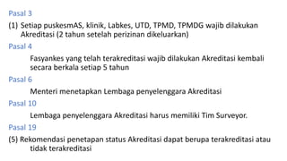 Pasal 3
(1) Setiap puskesmAS, klinik, Labkes, UTD, TPMD, TPMDG wajib dilakukan
Akreditasi (2 tahun setelah perizinan dikeluarkan)
Pasal 4
Fasyankes yang telah terakreditasi wajib dilakukan Akreditasi kembali
secara berkala setiap 5 tahun
Pasal 6
Menteri menetapkan Lembaga penyelenggara Akreditasi
Pasal 10
Lembaga penyelenggara Akreditasi harus memiliki Tim Surveyor.
Pasal 19
(5) Rekomendasi penetapan status Akreditasi dapat berupa terakreditasi atau
tidak terakreditasi
 