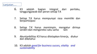 6. K3 adalah bagian integral dari perilaku,
tanggungjawab dan peran setiap T.K
7. Setiap T.K harus mempunyai rasa memiliki dan
berpartisipasi
8. Setiap T.K harus memimpin, mengatur dirinya
sendiri dan mengoreksi satu sama lain
9. Akuntanbilitas K3 harus ditetapkan kinerja, diukur
dan diketahui
10. K3 adalah good for business succes, vitality and
sustainability
Lanjutan…..n
 