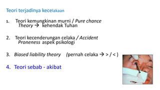 Teori terjadinya kecelakaan
1. Teori kemungkinan murni / Pure chance
Theory  kehendak Tuhan
2. Teori kecenderungan celaka / Accident
Proneness aspek psikologi
3. Biased liability theory (pernah celaka  > / < )
4. Teori sebab - akibat
 