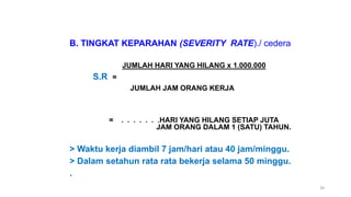 39
B. TINGKAT KEPARAHAN (SEVERITY RATE)./ cedera
JUMLAH HARI YANG HILANG x 1.000.000
S.R =
JUMLAH JAM ORANG KERJA
= . . . . . . .HARI YANG HILANG SETIAP JUTA
JAM ORANG DALAM 1 (SATU) TAHUN.
> Waktu kerja diambil 7 jam/hari atau 40 jam/minggu.
> Dalam setahun rata rata bekerja selama 50 minggu.
.
 