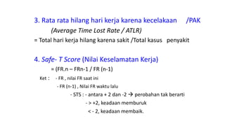 3. Rata rata hilang hari kerja karena kecelakaan /PAK
(Average Time Lost Rate / ATLR)
= Total hari kerja hilang karena sakit /Total kasus penyakit
4. Safe- T Score (Nilai Keselamatan Kerja)
= (FR.n – FRn-1 / FR (n-1)
Ket : - FR , nilai FR saat ini
- FR (n-1) , Nilai FR waktu lalu
- STS : - antara + 2 dan -2  perobahan tak berarti
- > +2, keadaan memburuk
< - 2, keadaan membaik.
 