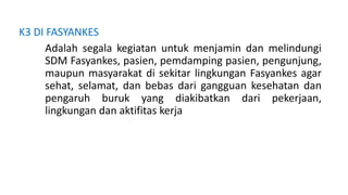 K3 DI FASYANKES
Adalah segala kegiatan untuk menjamin dan melindungi
SDM Fasyankes, pasien, pemdamping pasien, pengunjung,
maupun masyarakat di sekitar lingkungan Fasyankes agar
sehat, selamat, dan bebas dari gangguan kesehatan dan
pengaruh buruk yang diakibatkan dari pekerjaan,
lingkungan dan aktifitas kerja
 