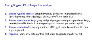 Ruang lingkup K3 di Fasyankes meliputi
1. Sarana hygiene industri yang memantau pengaruh lingkungan kerja
terhadap tenaga kerja (cahaya, bising, suhu/iklim kerja dll.)
2. Sarana keselamatan kerja yang meliputi pengamanan pada peralatan kerja,
pemakaian APD, tanda / rambu peringatan dan alat pemadam api dll.
3. Sarana kesehatan kerja yang meliputi MCU, gizi kerja, kebersihan diri dan
lingkungan dll.
4. Ergonomi yaitu kesehatan antara alat kerja dengan tenaga kerja. Dll.
 