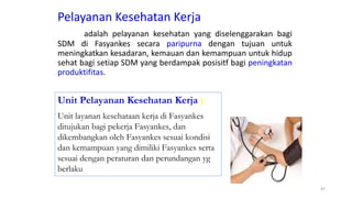 Pelayanan Kesehatan Kerja
adalah pelayanan kesehatan yang diselenggarakan bagi
SDM di Fasyankes secara paripurna dengan tujuan untuk
meningkatkan kesadaran, kemauan dan kemampuan untuk hidup
sehat bagi setiap SDM yang berdampak posisitf bagi peningkatan
produktifitas.
47
Unit Pelayanan Kesehatan Kerja )
Unit layanan kesehataan kerja di Fasyankes
ditujukan bagi pekerja Fasyankes, dan
dikembangkan oleh Fasyankes sesuai kondisi
dan kemampuan yang dimiliki Fasyankes serta
sesuai dengan peraturan dan perundangan yg
berlaku
 