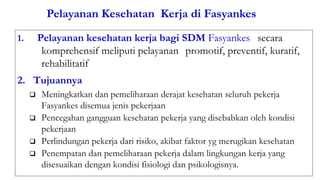 Pelayanan Kesehatan Kerja di Fasyankes
1. Pelayanan kesehatan kerja bagi SDM Fasyankes secara
komprehensif meliputi pelayanan promotif, preventif, kuratif,
rehabilitatif
2. Tujuannya
 Meningkatkan dan pemeliharaan derajat kesehatan seluruh pekerja
Fasyankes disemua jenis pekerjaan
 Pencegahan gangguan kesehatan pekerja yang disebabkan oleh kondisi
pekerjaan
 Perlindungan pekerja dari risiko, akibat faktor yg merugikan kesehatan
 Penempatan dan pemeliharaan pekerja dalam lingkungan kerja yang
disesuaikan dengan kondisi fisiologi dan psikologisnya.
 