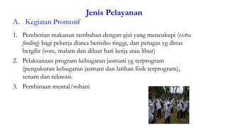 Jenis Pelayanan
A. Kegiatan Promotif
49
1. Pemberian makanan tambahan dengan gizi yang mencukupi (extra
fooding) bagi pekerja diarea berisiko tinggi, dan petugas yg dinas
bergilir (sore, malam dan diluar hari kerja atau libur)
2. Pelaksanaan program kebugaran jasmani yg terprogram
(pengukuran kebugaran jasmani dan latihan fisik terprogram),
senam dan rekreasi.
3. Pembinaan mental/rohani
 