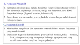 1. Pemberian imunisasi pada pekerja Fasyankes yang bekerja pada area berisiko
dan berbahaya, bagi tenaga kesehatan, tenaga non kesehatan, serta SDM
Fasyankes lainnya. (thypoid, hepatitis, influenza,dll)
2. Pemeriksaan kesehatan calon pekerja, berkala, khusus dan purna bakti sesuai
risiko pekerjaan..
B. Kegiatan Preventif
1. Memberikan pengobatan dan perawatan serta rehabilitasi pekerja Fasyankes
yang menderita sakit
2. Melakukan diagnosis dan tatalaksana penyakit baik menular, tidak menular,
PAK, yaitu penyakit yang mempunyai beberapa agen penyebab yang
spesifik atau asosiasi yang kuat dengan pekerjaan,
 