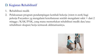 51
1. Rehabilitasi medik
2. Pelaksanaan program pendampingan kembali bekerja (return to work) bagi
pekerja Fasyankes yg mengalami keterbatasan setelah mengalami sakit > dari 2
minggu /KAK/PAK, yang mana memerlukan rehabilitasi medik dan/atau
rehabilitasi okupasi/kerja termasuk aklimatisasinya.
 