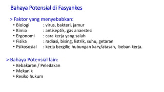 Bahaya Potensial di Fasyankes
> Faktor yang menyebabkan:
• Biologi : virus, bakteri, jamur
• Kimia : antiseptik, gas anaestesi
• Ergonomi : cara kerja yang salah
• Fisika : radiasi, bising, listrik, suhu, getaran
• Psikososial : kerja bergilir, hubungan kary/atasan, beban kerja.
> Bahaya Potensial lain:
• Kebakaran / Peledakan
• Mekanik
• Resiko hukum
 