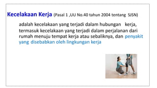 Kecelakaan Kerja (Pasal 1 ,UU No.40 tahun 2004 tentang SJSN)
adalah kecelakaan yang terjadi dalam hubungan kerja,
termasuk kecelakaan yang terjadi dalam perjalanan dari
rumah menuju tempat kerja atau sebaliknya, dan penyakit
yang disebabkan oleh lingkungan kerja
 