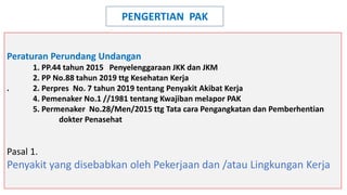 Peraturan Perundang Undangan
1. PP.44 tahun 2015 Penyelenggaraan JKK dan JKM
2. PP No.88 tahun 2019 ttg Kesehatan Kerja
. 2. Perpres No. 7 tahun 2019 tentang Penyakit Akibat Kerja
4. Pemenaker No.1 //1981 tentang Kwajiban melapor PAK
5. Permenaker No.28/Men/2015 ttg Tata cara Pengangkatan dan Pemberhentian
dokter Penasehat
Pasal 1.
Penyakit yang disebabkan oleh Pekerjaan dan /atau Lingkungan Kerja
PENGERTIAN PAK
 