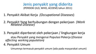 Jenis penyakit yang diderita
(PERDOKI (ILO, WHO, ACOEM) tahun 2011)
1. Penyakit Akibat Kerja (Occupational Diseases)
2. Penyakit Yang berhubungan dengan pekerjaan (Work
Related Disease)
3. Penyakit diperberat oleh pekerjaan / lingkungan kerja
atau Penyakit yang mengenai Populasi Pekerja (Disease
affecting working population)
4. Penyakit Umum
Umumnya termasuk penyakit umum (ada pada masyarakat umum)
 