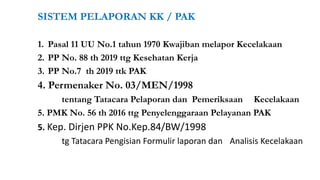 SISTEM PELAPORAN KK / PAK
1. Pasal 11 UU No.1 tahun 1970 Kwajiban melapor Kecelakaan
2. PP No. 88 th 2019 ttg Kesehatan Kerja
3. PP No.7 th 2019 ttk PAK
4. Permenaker No. 03/MEN/1998
tentang Tatacara Pelaporan dan Pemeriksaan Kecelakaan
5. PMK No. 56 th 2016 ttg Penyelenggaraan Pelayanan PAK
5. Kep. Dirjen PPK No.Kep.84/BW/1998
tg Tatacara Pengisian Formulir laporan dan Analisis Kecelakaan
 