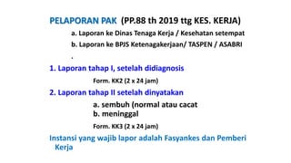 PELAPORAN PAK (PP.88 th 2019 ttg KES. KERJA)
a. Laporan ke Dinas Tenaga Kerja / Kesehatan setempat
b. Laporan ke BPJS Ketenagakerjaan/ TASPEN / ASABRI
.
1. Laporan tahap I, setelah didiagnosis
Form. KK2 (2 x 24 jam)
2. Laporan tahap II setelah dinyatakan
a. sembuh (normal atau cacat
b. meninggal
Form. KK3 (2 x 24 jam)
Instansi yang wajib lapor adalah Fasyankes dan Pemberi
Kerja
 