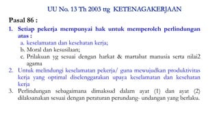 Pasal 86 :
1. Setiap pekerja mempunyai hak untuk memperoleh perlindungan
atas :
a. keselamatan dan kesehatan kerja;
b. Moral dan kesusilaan;
c. Prilakuan yg sesuai dengan harkat & martabat manusia serta nilai2
agama
2. Untuk melindungi keselamatan pekerja/ guna mewujudkan produktivitas
kerja yang optimal diselenggarakan upaya keselamatan dan kesehatan
kerja
3. Perlindungan sebagaimana dimaksud dalam ayat (1) dan ayat (2)
dilaksanakan sesuai dengan peraturan perundang- undangan yang berlaku.
Materi Perundangan & Peraturan K3RS#2017 9
 