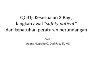 QC-Uji Kesesuaian X Ray ,
     langkah awal “safety patient”
dan kepatuhan peraturan perundangan
                    Oleh :
        Agung Nugroho O, Dipl.Rad, ST, MSi
 