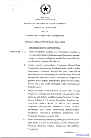 PRESIDEN
REPUBLIK INDONESIA
PERATURAN PRESIDEN REPUBLIK INDONESIA
NOMOR 16 TAHUN 2018
TENTANG
PENGADAAN BARANG/JASA PEMERINTAH
DENGAN RAHMAT TUHAN YANG MAFIA ESA
PRESIDEN REPUBLIK INDONESIA,
Menimbang : a bahwa Pengadaan Barang/Jasa Pemerinta.h mempunyai
peran penting dalam pelaksanaan pembangunan nasional
untuk peningkatan pelayanan publik dan pengembangan
perekonomian nasional dan daerah;
b. bahwa untuk mewujudkan Pengadaan Barang/Jasa
Pemerintah sebagaimana dimaksud pada huruf a, perlu
pengaturan Pengadaan Barang/Jasa yang memberikan
pemenuhan nilai manfaat yang sebesar-besarnya (value for
money) dan kontribusi dalam peningkatan penggunaan
produk dalam negeri, peningkatan peran Usaha Mikro,
Usaha Kecil, dan Usaha Menengah serta pembangunan
berkelanjutan;
c. bahwa Peraturan Presiden Nomor 54 Tahun 2010 tentang
Pengadaan Baran- g/Jasa Pemerintah sebagaimana telah
beberapa kali diubah, terakhir dengan Peraturan Presiden
Nomor 4 Tahun 2015 tentang Perubahan Keempat atas
Peraturan Presiden Nomor 54 Tahun 2010 tentang
Pengadaan Barang/Jasa Pemerintah masih terdapat
kekurangan dan belum menampung perkembangan
kebutuhan Pemerintah mengenai pengaturan atas
Pengadaan Barang/Jasa yang baik;
d. bahwa berdasarkan pertimbangan sebagaimana dimaksud
pada huruf- a, huruf b, dan huruf c, perlu menetapkan
Peraturan Presiden tentang Pengadaan Barang/Jasa
Pemerintah;
Mengingat :
jdih.lkpp.go.id
 