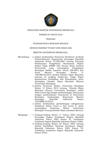 PERATURAN REKTOR UNIVERSITAS BRAWIJAYA
NOMOR 46 TAHUN 2016
TENTANG
STANDAR BIAYA MASUKAN KHUSUS
DENGAN RAHMAT TUHAN YANG MAHA ESA
REKTOR UNIVERSITAS BRAWIJAYA,
Menimbang : a. bahwa berdasarkan Peraturan Direktorat Jenderal
Perbendaharaan Departemen Keuangan Republik
Indonesia Nomor 57/PB/2007 tentang Petunjuk
Pelaksanaan Pengelolaan Penerimaan Negara
Bukan Pajak (PNBP) oleh Satuan Kerja Instansi
Pemerintah yang menerapkan Pengelolaan
Keuangan Badan Layanan Umum (PK-BLU) dan
Surat Menteri Keuangan Nomor S-
168/MK.02/2014 perihal Standar Biaya Masukan
Lainnya di Lingkup Perguruan Tinggi Negeri
Kementerian Pendidikan dan Kebudayaan, perlu
ditetapkan Standar Biaya Masukan Khusus
Universitas Brawijaya;
b. bahwa Peraturan Rektor Universitas Brawijaya
Nomor 13 Tahun 2014 tentang Standar Biaya
Masukan Khusus Universitas Brawijaya sudah
tidak sesuai lagi dengan perkembangan, khususnya
dengan pemberlakuan remunerasi di Universitas
Brawijaya berdasarkan Keputusan Menteri
Keuangan Republik Indonesia Nomor
195/KMK.05/2016;
c. bahwa berdasarkan pertimbangan sebagaimana
dimaksud dalam huruf a dan huruf b, perlu
menetapkan Peraturan Rektor Universitas
Brawijaya tentang Standar Biaya masukan Khusus;
Mengingat : 1. Undang-Undang Nomor 17 Tahun 2003 tentang
Keuangan Negara (Lembaran Negara Republik
Indonesia Tahun 2003 Nomor 47, Tambahan
Lembaran Negara Republik Indonesia Nomor 4286);
2. Undang-Undang Nomor 20 Tahun 2003 tentang
Sistem Pendidikan Nasional (Lembaran Negara
Republik Indonesia Tahun 2003 Nomor 78,
Tambahan Lembaran Negara Republik Indonesia
Nomor 4301);
 