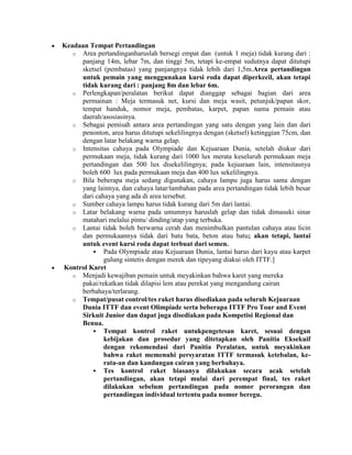 Keadaan Tempat Pertandingan
   o Area pertandinganharuslah bersegi empat dan (untuk 1 meja) tidak kurang dari :
     panjang 14m, lebar 7m, dan tinggi 5m, tetapi ke-empat sudutnya dapat ditutupi
     sketsel (pembatas) yang panjangnya tidak lebih dari 1,5m.Area pertandingan
     untuk pemain yang menggunakan kursi roda dapat diperkecil, akan tetapi
     tidak kurang dari : panjang 8m dan lebar 6m.
   o Perlengkapan/peralatan berikut dapat dianggap sebagai bagian dari area
     permainan : Meja termasuk net, kursi dan meja wasit, petunjuk/papan skor,
     tempat handuk, nomor meja, pembatas, karpet, papan nama pemain atau
     daerah/asosiasinya.
   o Sebagai pemisah antara area pertandingan yang satu dengan yang lain dan dari
     penonton, area harus ditutupi sekelilingnya dengan (sketsel) ketinggian 75cm, dan
     dengan latar belakang warna gelap.
   o Intensitas cahaya pada Olympiade dan Kejuaraan Dunia, setelah diukur dari
     permukaan meja, tidak kurang dari 1000 lux merata keseluruh permukaan meja
     pertandingan dan 500 lux disekelilingnya; pada kejuaraan lain, intensitasnya
     boleh 600 lux pada permukaan meja dan 400 lux sekelilingnya.
   o Bila beberapa meja sedang digunakan, cahaya lampu juga harus sama dengan
     yang lainnya, dan cahaya latar/tambahan pada area pertandingan tidak lebih besar
     dari cahaya yang ada di area tersebut.
   o Sumber cahaya lampu harus tidak kurang dari 5m dari lantai.
   o Latar belakang warna pada umumnya haruslah gelap dan tidak dimasuki sinar
     matahari melalui pintu/ dinding/atap yang terbuka.
   o Lantai tidak boleh berwarna cerah dan menimbulkan pantulan cahaya atau licin
     dan permukaannya tidak dari batu bata, beton atau batu; akan tetapi, lantai
     untuk event kursi roda dapat terbuat dari semen.
          Pada Olympiade atau Kejuaraan Dunia, lantai harus dari kayu atau karpet
             gulung sintetis dengan merek dan tipeyang diakui oleh ITTF.]
Kontrol Karet
   o Menjadi kewajiban pemain untuk meyakinkan bahwa karet yang mereka
     pakai/rekatkan tidak dilapisi lem atau perekat yang mengandung cairan
     berbahaya/terlarang.
   o Tempat/pusat control/tes raket harus disediakan pada seluruh Kejuaraan
     Dunia ITTF dan event Olimpiade serta beberapa ITTF Pro Tour and Event
     Sirkuit Junior dan dapat juga disediakan pada Kompetisi Regional dan
     Benua.
          Tempat kontrol raket untukpengetesan karet, sesuai dengan
             kebijakan dan prosedur yang ditetapkan oleh Panitia Eksekuif
             dengan rekomendasi dari Panitia Peralatan, untuk meyakinkan
             bahwa raket memenuhi persyaratan ITTF termasuk ketebalan, ke-
             rata-an dan kandungan cairan yang berbahaya.
          Tes kontrol raket biasanya dilakukan secara acak setelah
             pertandingan, akan tetapi mulai dari perempat final, tes raket
             dilakukan sebelum pertandingan pada nomor perorangan dan
             pertandingan individual tertentu pada nomor beregu.
 
