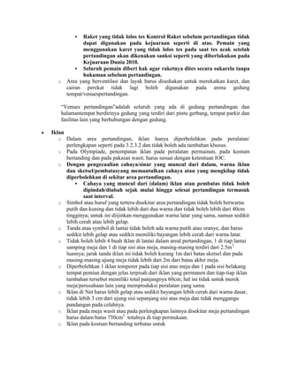   Raket yang tidak lolos tes Kontrol Raket sebelum pertandingan tidak
               dapat digunakan pada kejuaraan seperti di atas. Pemain yang
               menggunakan karet yang tidak lolos tes pada saat tes acak setelah
               pertandingan akan dikenakan sanksi seperti yang diberlakukan pada
               Kejuaraan Dunia 2010.
             Seluruh pemain diberi hak agar raketnya dites secara sukarela tanpa
               hukuman sebelum pertandingan.
  o     Area yang berventilasi dan layak harus disediakan untuk merekatkan karet, dan
        cairan perekat tidak lagi boleh digunakan pada arena gedung
        tempat/venuespertandingan.

      “Venues pertandingan”adalah seluruh yang ada di gedung pertandingan dan
      halamantempat berdirinya gedung yang terdiri dari pintu gerbang, tempat parkir dan
      fasilitas lain yang berhubungan dengan gedung.

Iklan
  o     Dalam area pertandingan, iklan hanya diperbolehkan pada peralatan/
        perlengkapan seperti pada 3.2.3.2 dan tidak boleh ada tambahan khusus.
  o     Pada Olympiade, penempatan iklan pada peralatan permainan, pada kostum
        bertanding dan pada pakaian wasit, harus sesuai dengan ketentuan IOC.
  o     Dengan pengecualian cahaya/sinar yang muncul dari dalam, warna iklan
        dan sketsel/pembatasyang memantulkan cahaya atau yang mengkilap tidak
        diperbolehkan di sekitar area pertandingan.
             Cahaya yang muncul dari (dalam) iklan atau pembatas tidak boleh
                dipindah/diubah sejak mulai hingga selesai pertandingan termasuk
                saat interval.
  o     Simbol atau huruf yang tertera disekitar area pertandingan tidak boleh berwarna
        putih dan kuning dan tidak lebih dari dua warna dan tidak boleh lebih dari 40cm
        tingginya; untuk ini diijinkan menggunakan warna latar yang sama, namun sedikit
        lebih cerah atau lebih gelap.
  o     Tanda atau symbol di lantai tidak boleh ada warna putih atau oranye, dan harus
        sedikit lebih gelap atau sedikit memiliki bayangan lebih cerah dari warna latar.
  o     Tidak boleh lebih 4 buah iklan di lantai dalam areal pertandingan, 1 di tiap lantai
        samping meja dan 1 di tiap sisi atas meja, masing-masing terdiri dari 2.5m2
        luasnya; jarak tanda iklan ini tidak boleh kurang 1m dari batas sketsel dan pada
        masing-masing ujung meja tidak lebih dari 2m dari batas akhir meja.
  o     Diperbolehkan 1 iklan temporer pada tiap sisi atas meja dan 1 pada sisi belakang
        tempat pemian dengan jelas terpisah dari iklan yang permanen dan tiap-tiap iklan
        tambahan tersebut memiliki total panjangnya 60cm; hal ini tidak untuk merek
        meja/perusahaan lain yang memproduksi peralatan yang sama.
  o     Iklan di Net harus lebih gelap atau sedikit bayangan lebih cerah dari warna dasar,
        tidak lebih 3 cm dari ujung sisi sepanjang sisi atas meja dan tidak menggangu
        pandangan pada celahnya.
  o     Iklan pada meja wasit atau pada perlengkapan lainnya disekitar meja pertandingan
        harus dalam batas 750cm2 totalnya di tiap permukaan.
  o     Iklan pada kostum bertanding terbatas untuk
 