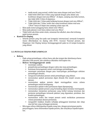   tanda merek yang normal, simbol atau nama dengan total area 24cm2;
                 tidak boleh lebih dari 6 iklan yang terpisah dengan jelas dalam satu
                  kombinasi dengan total area 600cm2 di depan, samping atau bahu kostum,
                  dan tidak lebih 4 iklan di depannya;
                                                                                        2
               Tidak lebih dari 2 iklan pada belakang kostum dengan total area 400cm ;
               Tidak lebih dari 2 iklan, terdiri dari suatu kombinasi dalam total area
                  120cm2 hanya di depan atau samping celana atau rok.
                                                                 2
       o Iklan pada nomor punggung harus dalam total 100cm .
                                                                 2
       o Iklan pada pakaian wasit harus dalam total area 40cm .
       o Tidak boleh ada iklan untuk rokok, minuman ber-alkohol, atau obat terlarang
           pada kostum pemain.
     Kontrol/Tes Doping
       o Seluruh pemain yang ikut pada saat kompetisi internasional, termasuk kompetisi
           Junior diberlakukan tes doping oleh ITTF, Asosiasi Nasional pemain, dan
           Organisasi Anti Doping lainnya bertanggungjawab pada tes di tempat kompetisi
           yang diikuti.


3.3. PETUGAS TEKNIS PERTANDINGAN

     Referee
        o Pada setiap pertandingan, referee harus ada dan tempat dan identitasnya harus
           diketahui oleh peserta, dan sebaiknya diketahui oleh kapten tim.
        o Referee bertanggungjawab untuk
                memimpin undian;
                penjadwalan pertandingan dengan waktu dan meja pertandingan;
                ketentuan (keseragaman) untuk wasit/petugas pertandingan;
                memimpin pertemuan dengan para wasit/petugas pertandingan sebelum
                  pertandingan dimulai;
                mengecek keabsahan pemain untuk pertandingan yang diikuti;
                memutuskan apakah permainan dapat ditunda bila terjadi sesuatu yang
                  darurat;
                memutuskan apakan pemain dapat meninggalkan arena selama
                  pertandingan masih berlangsung;
                memutuskan apakah waktu pemanasan dapat diperpanjang;
                memutuskan apakah pemain yang bertanding dapat memakai trainingspak;
                memutuskan interpretasi pertanyaan yang timbul tentang ketentuan dan
                  peraturan pertandingan termasuk pakaian yang digunakan, peralatan, dan
                  kondisi pertandingan;
                memutuskan waktu dan tempat pemain untuk melakukan pemanasan
                  selama penundaan darurat permainan;
                mengambil tindakan disiplin terhadap pelanggaran ketentuan dan sikap
                  atau hal lain yang melanggar peraturan.
        o Bila tugas referee didelegasikan kepada orang lain, dengan persetujuan panitia
           penyelenggara, harus diumumkan kepada peserta, dan selayaknya kepada kapten
           tim.
 