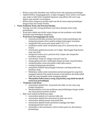 o   Referee yang telah ditentukan atau wakilnya harus ada sepanjang pertandingan.
   o   Apabila Referee menganggap perlu, ia dapat mengganti wasit, asisten wasit kapan
       saja, tetapi ia tidak boleh mengubah keputusan yang dibuat oleh wasit yang
       diganti yang menjadi wewenangnya.
  o Referee harus mengawasi pemain sejak saat tiba di arena tempat pertandingan
       hingga keluar dari tempat tersebut.
Wasit, Pembantu Wasit, dan Pencatat Pukulan
  o Seorang wasit dan seorang pembantu wasit harus ditunjuk untuk setiap
       pertandingan.
  o Wasit harus duduk atau berdiri sejajar dengan net dan pembantu wasit duduk
       disebelah meja berhadapan dengannya;.
  o Wasit harus bertanggungjawab untuk
            memeriksa keabsahan peralatan dan kondisi tempat pertandingan dan
                melaporkan kepada referee apabila terdapat kekurangan/ kerusakan.
            mengambil bola secara acak seperti pada 3.4.2.1.1-2;
            melakukan undian untuk menentukan yang servis, penerima bola, atau
                tempat;
            memutuskan apakah persyaratan servis dapat diperlonggar bagi pemain
                yang cacat fisik;
            mengontrol urutan servis, penerima bola, tempat, dan mengoreksi
                kesalahan yang terjadi;
            memutuskan setiap reli sebagai suatu poin atau let.
            mengucapkan poin/skor sehubungan dengan prosedur yang ditentukan;
            memperkenalkan sistem percepatan waktu pada saatnya;
            menjaga kelangsungan permainan;
            mengambil tindakan bagi pelanggar ketentuan coaching/nasihat atau
                ketentuan sikap;
            Melakukan undian untuk menentukan pemain/pasangan/tim yang harus
                mengganti pakaian bila terjadi kesamaan warna pakaian dan kedua pihak
                tidak ada yang mengalah untuk mengganti pakaian.
            Memastikan bahwa hanya orang yang berhak yang boleh berada di
                arena/area pertandingan.
  o     Pembantu wasit harus
            memutuskan apakah bola menyentuh atau tidak sisi atas meja yang
                terdekat dengannya.
            Memberitahukan wasit atas perlakuan yang berhubungan dengan nasihat
                dan sikap (pemain/pemberi nasihat)
  o Baik wasit maupun pembantunya dapat :
            memutuskan apakah servis pemain tidak sah;
            memutuskan apakah bola menyentuh net pada saat servis;
            memutuskan apakah pemain menyentuh bola;
            memutuskan apakah kondisi permainan terganggu dan dapat
                mempengaruhi hasil suatu reli;
            memastikan waktu pemanasan, interval antara game/set, dan lamanya
                pertandingan.
 