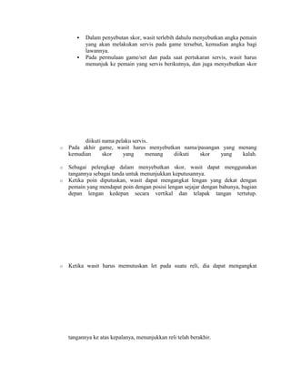    Dalam penyebutan skor, wasit terlebih dahulu menyebutkan angka pemain
           yang akan melakukan servis pada game tersebut, kemudian angka bagi
           lawannya.
          Pada permulaan game/set dan pada saat pertukaran servis, wasit harus
           menunjuk ke pemain yang servis berikutnya, dan juga menyebutkan skor




          diikuti nama pelaku servis.
o   Pada akhir game, wasit harus menyebutkan nama/pasangan yang menang
    kemudian      skor    yang      menang diikuti skor   yang   kalah.

o   Sebagai pelengkap dalam menyebutkan skor, wasit dapat menggunakan
    tangannya sebagai tanda untuk menunjukkan keputusannya.
o   Ketika poin diputuskan, wasit dapat mengangkat lengan yang dekat dengan
    pemain yang mendapat poin dengan posisi lengan sejajar dengan bahunya, bagian
    depan lengan kedepan secara vertikal dan telapak tangan tertutup.




o   Ketika wasit harus memutuskan let pada suatu reli, dia dapat mengangkat




    tangannya ke atas kepalanya, menunjukkan reli telah berakhir.
 