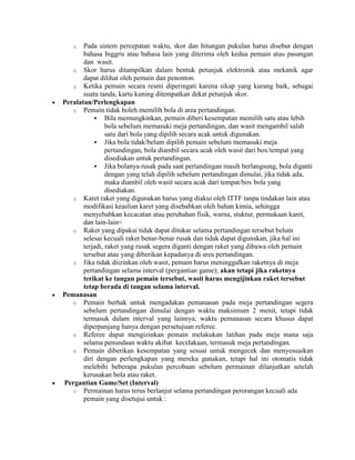 o   Pada sistem percepatan waktu, skor dan hitungan pukulan harus disebut dengan
       bahasa Inggris atau bahasa lain yang diterima oleh kedua pemain atau pasangan
       dan wasit.
   o Skor harus ditampilkan dalam bentuk petunjuk elektronik atau mekanik agar
       dapat dilihat oleh pemain dan penonton.
   o Ketika pemain secara resmi diperingati karena sikap yang kurang baik, sebagai
       suatu tanda, kartu kuning ditempatkan dekat petunjuk skor.
Peralatan/Perlengkapan
   o Pemain tidak boleh memilih bola di area pertandingan.
            Bila memungkinkan, pemain diberi kesempatan memilih satu atau lebih
                bola sebelum memasuki meja pertandingan, dan wasit mengambil salah
                satu dari bola yang dipilih secara acak untuk digunakan.
            Jika bola tidak/belum dipilih pemain sebelum memasuki meja
                pertandingan, bola diambil secara acak oleh wasit dari box/tempat yang
                disediakan untuk pertandingan.
            Jika bolanya rusak pada saat pertandingan masih berlangsung, bola diganti
                dengan yang telah dipilih sebelum pertandingan dimulai, jika tidak ada,
                maka diambil oleh wasit secara acak dari tempat/box bola yang
                disediakan.
   o Karet raket yang digunakan harus yang diakui oleh ITTF tanpa tindakan lain atau
       modifikasi keaslian karet yang disebabkan oleh bahan kimia, sehingga
       menyebabkan kecacatan atau perubahan fisik, warna, stuktur, permukaan karet,
       dan lain-lain<
   o Raket yang dipakai tidak dapat ditukar selama pertandingan tersebut belum
       selesai kecuali raket benar-benar rusak dan tidak dapat digunakan, jika hal ini
       terjadi, raket yang rusak segera diganti dengan raket yang dibawa oleh pemain
       tersebut atau yang diberikan kepadanya di area pertandingan.
   o Jika tidak diizinkan oleh wasit, pemain harus meninggalkan raketnya di meja
       pertandingan selama interval (pergantian game); akan tetapi jika raketnya
       terikat ke tangan pemain tersebut, wasit harus mengijinkan raket tersebut
       tetap berada di tangan selama interval.
Pemanasan
   o Pemain berhak untuk mengadakan pemanasan pada meja pertandingan segera
       sebelum pertandingan dimulai dengan waktu maksimum 2 menit, tetapi tidak
       termasuk dalam interval yang lainnya; waktu pemanasan secara khusus dapat
       diperpanjang hanya dengan persetujuan referee.
   o Referee dapat mengizinkan pemain melakukan latihan pada meja mana saja
       selama penundaan waktu akibat kecelakaan, termasuk meja pertandingan.
   o Pemain diberikan kesempatan yang sesuai untuk mengecek dan menyesuaikan
       diri dengan perlengkapan yang mereka gunakan, tetapi hal ini otomatis tidak
       melebihi beberapa pukulan percobaan sebelum permainan dilanjutkan setelah
       kerusakan bola atau raket.
Pergantian Game/Set (Interval)
   o Permainan harus terus berlanjut selama pertandingan perorangan kecuali ada
       pemain yang disetujui untuk :
 