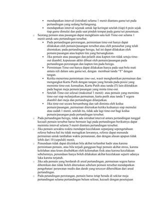     mendapatkan interval (istirahat) selama 1 menit diantara game/set pada
            pertandingan yang sedang berlangsung.
         mendapatkan interval sejenak untuk lap keringat setelah (tiap) 6 poin sejak
            tiap game dimulai dan pada saat pindah tempat pada game/set penentuan.
o   Seorang pemain atau pasangan dapat mengklaim satu kali Time-out selama 1
    menit untuk satu pertandingan tersebut.
         Pada pertandingan perorangan, permintaan time-out hanya dapat
            dilakukan oleh pemain/pasangan tersebut atau oleh penasehat yang telah
            ditentukan; pada pertandingan beregu, hal ini dapat dilakukan oleh
            pemain/pasangan atau kapten tim yang bersangkutan.
         Jika pemain atau pasangan dan pelatih atau kapten tim tidak setuju time-
            out diambil, keputusan akhir dibuat oleh pemain/pasangan pada
            pertandingan perorangan dan kapten tim pada beregu.
         Permintaan Time-out hanya dapat dilakukan hanya pada saat bola mati
            antara reli dalam satu game/set, dengan membuat tanda “T” dengan
            tangan.
         Ketika menerima permintaan time-out, wasit menghentikan permainan dan
            mengangkat Kartu Putih dengan tangan yang berada pada posisi yang
            meminta time-out; kemudian, Kartu Putih atau tanda (T) lain diletakkan
            pada bagian meja pemain/pasangan yang minta time-out.
         Setelah Time-out selesai (maksimal 1 menit) atau pemain yang meminta
            time-out siap melanjutkan permainan, kartu putih atau tanda T segera
            diambil dari meja dan pertandingan dilanjutkan.
         Jika time-out secara bersambung dan sah diminta oleh kedua
            pemain/pasangan, permainan diteruskan ketika keduanya siap memulai
            atau sudah 1 menit, setelah itu, tidak ada lagi time-out bagi kedua
            pemain/pasangan pada pertandingan tersebut.
o   Pada pertandingan beregu, tidak ada istirahat/interval antara pertandingan tunggal
    kecuali pemain tersebut harus bermain lagi pada pertandingan berikutnya dapat
    meminta interval selama 5 menit diantara pertandingan tersebut.
o   Jika pemain sewaktu-waktu mendapat kecelakaan sepanjang sepengetahuan
    referee bahwa hal itu tidak merugikan lawannya, referee dapat menunda
    permainan untuk tambahan waktu pemanasan, dan dengan alasan apapun tidak
    lebih dari 10 (sepuluh) menit,
o   Penundaan tidak dapat diizinkan bila akibat terlambat hadir atau karena
    permintaan pemain, atau bila terjadi gangguan bagi pemain akibat stress, karena
    kelelahan atau kram disebabkan oleh kelemahan fisik atau karena kecelakaan
    sebelumnya, penundaan hanya boleh dilakukan akibat kecelakaan seperti adanya
    luka karena terjatuh.
o   Jika ada pemain yang berdarah di areal pertandingan, permainan segera harus
    dihentikan dan tidak boleh diteruskan sebelum pemain tersebut mendapatkan
    pengobatan/ perawatan medis dan darah yang tercecer dibersihkan dari areal
    pertandingan.
o   Pada petandingan perorangan, pemain harus tetap berada di sekitar meja
    pertandingan selama pertandingan belum selesai, kecuali dengan pesetujuan
 