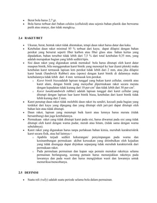 Berat bola harus 2,7 gr.
     Bola harus terbuat dari bahan celulos (celluloid) atau sejenis bahan plastik dan berwarna
     putih atau oranye, dan tidak mengkilap.


2.4 RAKET/BET

     Ukuran, berat, bentuk raket tidak ditentukan, tetapi daun raket harus datar dan kaku.
     Ketebalan daun raket minimal 85 % terbuat dari kayu; dapat dilapisi dengan bahan
     perekat yang berserat seperti fiber karbon atau fiber glass atau bahan kertas yang
     dipadatkan, bahan tersebut tidak lebih dari 7,5 % dari total ketebalan 0,35 mm, yang
     adalah merupakan bagian yang lebih sedikit/tipis.
     Sisi daun raket yang digunakan untuk memukul bola harus ditutupi oleh karet datar
     maupun bintik, bila menggunakan karet bintik yang menonjol ke luar (karet pletok) maka
     ketebalan karet termasuk lapisan lem perekat tidak lebih dari 2 mm, atau jika dilapisi
     karet lunak (Sandwich Rubber) atau (spons) dengan karet bintik di dalamnya maka
     ketebalannya tidak lebih dari 4 mm termasuk lem perekat.
         o Karet bintik biasaadalah lapisan tunggal yang bukan karet cellular, sintetik atau
             karet alam, dengan bintik yang menyebar dipermukaan raket secara merata
             dengan kepadatan tidak kurang dari 10 per-cm2 dan tidak lebih dari 30 per-cm2.
         o Karet lunak(sandwich rubber) adalah lapisan tunggal dari karet cellular yang
             ditutupi dengan lapisan luar karet bintik biasa, ketebalan dari karet bintik tidak
             lebih kurang dari 2 mm.
     Karet penutup daun raket tidak melebihi daun raket itu sendiri, kecuali pada bagian yang
     terdekat dari kayu yang dipegang dan yang ditutupi oleh jari-jari dapat ditutupi oleh
     bahan lain atau tidak ditutupi.
     Daun raket, lapisan yang menutupi baik karet atau lemnya harus merata (tidak
     bersambung) dan juga ketebalannya.
     Permukaan raket yang tidak ditutupi karet pada sisi, harus diwarnai pada sisi yang tidak
     ditutupi oleh karet dengan warna pudar, merah atau hitam, (tidak sama dengan warna
     sebelahnya).
     Karet raket yang digunakan harus tanpa perlakuan bahan kimia, merubah karakterisktik
     karet secara fisik, atau hal lainnya.<
         o Apabila terjadi sedikit kekurangan/ penyimpangan pada warna dan
             kesinambungan permukaan akibat kerusakan yang ditimbulkan oleh kejadian
             yang tidak disengaja dapat diijinkan sepanjang tidak merubah karakteristik dari
             permukaan raket.
         o Pada permulaan permainan dan kapan saja pemain menukar raketnya selama
             permainan berlangsung, seorang pemain harus menunjukkan raketnya pada
             lawannya dan pada wasit dan harus mengijinkan wasit dan lawannya untuk
             memeriksa/mencobanya.


2.5 DEFINISI

     Suatu reli (rally) adalah suatu periode selama bola dalam permainan.
 