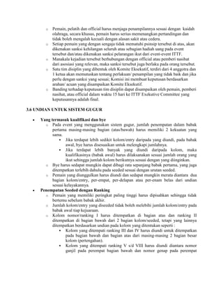 o   Pemain, pelatih dan official harus menjaga penampilannya sesuai dengan kaidah
           olahraga, secara khusus, pemain harus serius memenangkan pertandingan dan
           tidak boleh mengalah kecuali dengan alasan sakit atau cedera.
       o   Setiap pemain yang dengan sengaja tidak mematuhi psinsip tersebut di atas, akan
           dikenakan sanksi kehilangan seluruh atau sebagian hadiah uang pada event
           tersebut dan/atau dikenakan sanksi pelarangan ikut dari event-event ITTF.
       o   Manakala kejadian tersebut berhubungan dengan official atau pemberi nasihat
           dari asosiasi yang relevan, maka sanksi tersebut juga berlaku pada orang tersebut.
       o   Satu tim disiplin yang dibentuk oleh Komite Eksekutif, terdiri dari 4 anggotra dan
           1 ketua akan memutuskan tentang perlakuan/ penampilan yang tidak baik dan jika
           perlu dengan sanksi yang sesuai; Komisi ini membuat keputusan berdasarkan
           arahan/ acuan yang disampaikan Komite Eksekutif.
       o   Banding terhadap keputusan tim disiplin dapat disampaikan oleh pemain, pemberi
           nasihat, atau official dalam waktu 15 hari ke ITTF Exekutive Committee yang
           keputusannya adalah final.

3.6 UNDIAN UNTUK SISTEM GUGUR

     Yang termasuk kualifikasi dan bye
       o Pada event yang menggunakan sistem gugur, jumlah penempatan dalam babak
           pertama masing-masing bagian (atas/bawah) harus memiliki 2 kekuatan yang
           sama.
                Jika terdapat lebih sedikit kolom/entry daripada yang diundi, pada babak
                   awal, bye harus disesuaikan untuk melengkapi jumlahnya.
                Jika terdapat lebih banyak yang diundi daripada kolom, maka
                   kualifikasinya (babak awal) harus dilaksanakan sesuai jumlah orang yang
                   ikut sehingga jumlah kolom berikutnya sesuai dengan yang diinginkan.
       o Bye harus sedapat mungkin dapat dibagi rata sepanjang babak pertama, yang juga
           ditempatkan terlebih dahulu pada seeded sesuai dengan urutan seeded.
       o Pemain yang diunggulkan harus diundi dan sedapat mungkin merata diantara dua
           bagian kolom/entry, per-empat, per-delapan atau per-enam belas dari undian
           sesuai kelayakannya.
     Penempatan Seeded dengan Ranking
       o Pemain yang memiliki peringkat paling tinggi harus dipisahkan sehingga tidak
           bertemu sebelum babak akhir.
       o Jumlah kolom/entry yang diseeded tidak boleh melebihi jumlah kolom/entry pada
           babak awal tiap kejuaraan.
       o Kolom nomor/ranking I harus ditempatkan di bagian atas dan ranking II
           ditempatkan di bagian bawah dari 2 bagian kolom/seeded, tetapi yang lainnya
           ditempatkan berdasarkan undian pada kolom yang ditentukan seperti :
                Kolom yang ditempati ranking III dan IV harus diundi untuk ditempatkan
                   pada bagian bawah dan bagian atas dari masing-masing 2 bagian besar
                   kolom (pertengahan).
                Kolom yang ditempati ranking V s/d VIII harus diundi diantara nomor
                   ganjil pada perempat bagian bawah dan nomor genap pada perempat
 