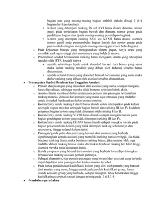 bagian atas yang masing-masing bagian terlebih dahulu dibagi 2 (1/4
              bagian dari keseluruhan).
           Kolom yang ditempati ranking IX s/d XVI harus diundi diantara nomor
              ganjil pada perdelapan bagian bawah dan diantara nomor genap pada
              perdelapan bagian atas (pada masing-masing per-delapan bagian).
           Kolom yang ditempati ranking XVII s/d XXXII harus diundi diantara
              nomor ganjil pada perenambelas bagian bawah dan nomor genap pada
              perenambelas bagian atas (pada masing-masing per-enam belas bagian).
   o Pada kejuaraan beregu yang menggunakan sistem gugur, hanya regu yang
      memiliki ranking tertinggi dari asosiasinya yang boleh di seeded.
   o Penempatan seeded berdasarkan ranking harus mengikuti urutan yang ditetapkan
      terakhir oleh ITTF, kecuali bahwa
           apabila seluruhnya layak untuk diseeded berasal dari benua yang sama
              maka daftar ranking terakhir yang dibuat oleh federasi tersebut harus
              diutamakan.
           apabila seluruh kolom yang diseeded berasal dari asosiasi yang sama maka
              daftar ranking yang dibuat oleh asosiasi tersebut diutamakan.
Penempatan Seeded Berdasarkan Unggulan Asosiasi
   o Pemain dan pasangan yang diusulkan dari asosiasi yang sama, sedapat mungkin,
      harus dipisahkan, sehingga mereka tidak bertemu sebelum babak akhir.
   o Asosiasi harus membuat daftar urutan para pemain dan pasangan berdasarkan
      ranking mereka, dimulai dari pemain yang mana saja termasuk yang terdaftar
      untuk diseeded berdasarkan daftar urutan tersebut.
   o Kolom/entry untuk ranking I dan II harus diundi untuk ditempatkan pada kolom
      setengah bagian atas dan setengah bagian bawah dan ranking III dan IV kedalam
      perempat bagian kolom yang tidak ditempati oleh ranking I dan II.
   o Kolom/entry untuk ranking V-VIII harus diundi sedapat mungkin merata pada
      bagian perdelapan kolom yang tidak ditempati ranking III dan IV.
   o Kolom/entry untuk ranking IX-XVI harus diundi sedapat mungkin merata pada
      bagian per-enambelas kolom yang tidak ditempati ranking sebelumnya dan
      seterusnya, hingga seluruh kolom terisi.
   o Pasangan/ganda putra dan putri yang berasal dari asosiasi yang berbeda
      diperhitungkan kepada asosiasi yang memiliki ranking dunia tertinggi, jika tidak
      berdasar ranking dunia, maka berdasar ranking benua, jika pemain tidak juga
      terdaftar dalam ranking benua, maka ditentukan berdasar ranking tim lebih tinggi
      diantara mereka pada kejuaraan dunia.
   o Ganda campuran yang berasal dari asosiasi yang berbeda harus diperhitungkan
      berdasarkan ranking asosiasi pemain putranya.
   o Sebagai alternative, tiap pemain pasangan yang berasal dari asosiasi yang berbeda
      dapat dijadikan satu pasangan dari kedua asosiasi tersebut.
   o Pada babak pendahuluan/kualifikasi, kolom yang diisi oleh pemain yang berasal
      dari asosiasi yang sama, hingga masuk pada jumlah kualifikasi group, harus
      diundi kedalam group yang berbeda, sedapat mungkin, tidak berdekatan hingga
      kualifikasinya terpisah sesuai dengan prinsip pada 3.6.3.3-5.
Perubahan-perubahan
 
