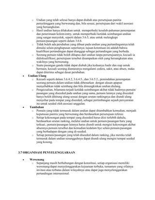 o  Undian yang telah selesai hanya dapat diubah atas persetujuan panitia
          penyelenggara yang berwenang dan, bila sesuai, persetujuan dari wakil asosiasi
          yang bersangkutan.
       o Hasil undian hanya dilakukan untuk memperbaiki kesalah-pahaman penempatan
          dan penerimaan kolom/entry, untuk memperbaiki ketidak-seimbangan undian
          yang sangat menyolok, seperti dalam 3.6.5, atau untuk melengkapi
          pemain/pasangan seperti dalam 3.6.6.
       o Tidak boleh ada perubahan yang dibuat pada undian yang pertandingannya telah
          dimulai selain penghapusan seperlunya; tujuan ketentuan ini adalah bahwa
          kualifikasi pertandingan dapat dianggap sebagai pertandingan yang berbeda.
       o Seorang pemain tidak boleh dihapus dari undian tanpa persetujuannya, kecuali ia
          didiskualifikasi; persetujuan tersebut disampaikan oleh yang bersangkutan atau
          wakilnya yang berwenang.
       o Suatu pasangan ganda tidak dapat diubah jika keduanya hadir dan siap untuk
          bermain, kecuali seorang diantaranya mengalami cedera, sakit, atau absen, maka
          dapat diterima sebagai dasar perubahan.
     Undian Ulang
       o Kecuali seperti dalam 3.6.4.2, 3.6.4.5., dan 3.6.5.2., pemindahan penempatan
          seorang pemain dalam undian tidak dibenarkan dengan alasan apapun
          menyebabkan tidak seimbang dan bila dimungkinkan undian diulang.
       o Pengecualian, bilamana terjadi ketidak-seimbangan akibat tidak hadirnya pemain/
          pasangan yang diseeded pada undian yang sama, pemain lainnya yang diseeded
          hanya boleh dihitung ulang sesuai dengan urutan rankingnya dan diundi ulang
          menyebar pada tempat yang diseeded, sebagai pertimbangan sejauh persyaratan
          itu untuk seeded oleh asosiasi unggulan.
      Tambahan
       o Pemain yang tidak termasuk dalam undian dapat ditambahkan kemudian, menjadi
          keputusan panitia yang berwenang dan berdasarkan persetujuan referee.
       o Setiap kekosongan pada tempat yang diseeded harus diisi terlebih dahulu,
          berdasarkan urutan ranking, melalui undian untuk pemain/pasangan baru yang
          terkuat.; pemain/pasangan lainnya harus diundi untuk mengisi kekosongan akibat
          absennya pemain tersebut dan kemudian kedalam bye selain pemain/pasangan
          yang berhadapan dengan yang di-seeded.
       o Setiap pemain/pasangan yang telah diseeded dalam ranking, jika mereka telah
          termasuk dalam undian sesungguhnya dapat diundi ulang mengisi tempat seeded
          yang kosong.


3.7 ORGANISASI PENYELENGGARAAN

      Wewenang
       o Sepanjang masih berhubungan dengan konstitusi, setiap organisasi memiliki
         wewenang/dapat menyelenggarakan kejuaraan terbuka, turnamen yang sifatnya
         invitasi atau terbatas dalam wilayahnya atau dapat juga menyelenggarakan
         pertandingan internasional.
 