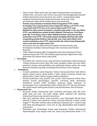 o  Suatu asosiasi, dalam musim apa saja, dapat memprogramkan satu kejuaraan
      terbuka senior, satu junior, satu veteran sama seperti menyelenggarakan kejuaraan
      terbuka internasional senior dan junior atau veteran ; seorang pemain dapat
      mengikuti kejuaraan tersebut dengan persetujuan asosiasinya, tetapi
      persetujuannya dapat ditolak dengan alasan yang masuk akal.
   o Pemain yang asosiasinya termasuk dalam keanggotaan ITTF, ketika
      bertanding secara internasional, hanya dapat ikut dalam event ITTF, event
      yang diakui oleh ITTF dan event yang terdaftar pada ITTF yang
      didaftarkan oleh asosiasi nasionalnya, demikian juga pada event yang diakui
      ITTF yang didaftarkan melalui Komite Olipiade Nasional-nya. Partisipasi
      pada tipe event lainnya hanya dapat diijinkan dengan seizin dari asosiasi
      nasionalnya atau ITTF; izin kepada pemain dianggap diberikan jika tidak
      mengandung pemberitahuan yang spesifik atau yang umum dibuat oleh
      asosiasi nasionalnya atau ITTF yang menolak izin untuk berpartisipasi pada
      suatu event atau seri pada suatu event.
   o Satu pemain atau tim tidak boleh ikut kompetisi internasional jika yang
      bersangkutan mendapat sanksi pelarangan oleh Asosiasinya atau Federasi
      Benuanya.
   o Tidak satupun kejuaraan dapat menggunakan nama dunia (Kejuaraan Dunia)
      tanpa persetujuan dari ITTF, dan demikian juga kejuaraan tingkat benua tanpa
      persetujuan dari federasi benua yang berhak.
Perwakilan
   o Perwakilan dari seluruh asosiasi yang pemainnya berpartisipasi dalam Kejuaraan
      Terbuka Internasional harus diberi hak untuk mengikuti undian dan harus diberi
      penjelasan tentang setiap perubahan yang sehubungan dengan undian atau setiap
      keputusan banding yang dapat mempengaruhi pemainnya secara langsung.
 Pendaftaran
   o Formulir pendaftaran untuk Kejuaraan Tebuka Internasional harus telah dikirim
      kepada seluruh asosiasi paling lambat 2 bulan sebelum kejuaraan dimulai dan
      paling lambat 1 bulan sebelum tanggal terakhir pendaftaran.
   o Seluruh pendaftaran yang diajukan oleh asosiasi untuk kejuaraan terbuka harus
      diterima kecuali penyelenggara memiliki wewenang untuk menentukan
      pendaftaran tersebut untuk kualifikasi kejuaraan; dalam keputusan ini
      penyelenggara harus memperhatikan daftar ranking dari ITTF dan juga Benuanya
      dan setiap susunan ranking pada formulir yang dinominasikan oleh asosiasinya.
Kejuaraan/Event
   o Kejuaraan terbuka Internasional harus mencakup perorangan putra dan putri,
      ganda putra dan putri, dan boleh dengan ganda campuran dan kejuaraan
      internasional beregu yang mewakili asosiasinya.
   o Pada jenis kejuaraan dunia, secara berurutan, event (kelompok) Remaja harus
      dibawah 21 tahun, Junior dibawah 18 tahun, dan Kadet dibawah 15 tahun, setelah
      tanggal 31 Desember sebelum tahun pelaksanaan kejuaraan (per-1 Januari) pada
      pada tahun penyelenggaraan). Limit usia ini juga diperuntukkan bagi kompetisi
      yang lainnya.
   o Disarankan agar pertandingan beregu pada Kejuaraan Terbuka Internasional
      dipertandingkan sesuai dengan salah satu sistem yang dikhususkan dalam 3.7.6;
 