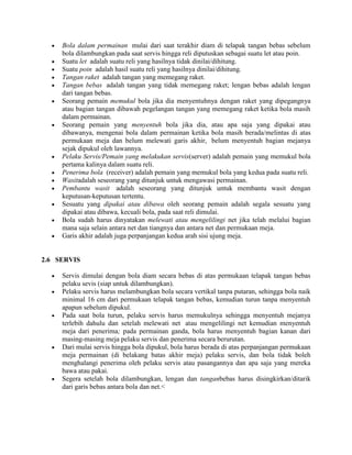 Bola dalam permainan mulai dari saat terakhir diam di telapak tangan bebas sebelum
     bola dilambungkan pada saat servis hingga reli diputuskan sebagai suatu let atau poin.
     Suatu let adalah suatu reli yang hasilnya tidak dinilai/dihitung.
     Suatu poin adalah hasil suatu reli yang hasilnya dinilai/dihitung.
     Tangan raket adalah tangan yang memegang raket.
     Tangan bebas adalah tangan yang tidak memegang raket; lengan bebas adalah lengan
     dari tangan bebas.
     Seorang pemain memukul bola jika dia menyentuhnya dengan raket yang dipegangnya
     atau bagian tangan dibawah pegelangan tangan yang memegang raket ketika bola masih
     dalam permainan.
     Seorang pemain yang menyentuh bola jika dia, atau apa saja yang dipakai atau
     dibawanya, mengenai bola dalam permainan ketika bola masih berada/melintas di atas
     permukaan meja dan belum melewati garis akhir, belum menyentuh bagian mejanya
     sejak dipukul oleh lawannya.
     Pelaku Servis/Pemain yang melakukan servis(server) adalah pemain yang memukul bola
     pertama kalinya dalam suatu reli.
     Penerima bola (receiver) adalah pemain yang memukul bola yang kedua pada suatu reli.
     Wasitadalah seseorang yang ditunjuk untuk mengawasi permainan.
     Pembantu wasit adalah seseorang yang ditunjuk untuk membantu wasit dengan
     keputusan-keputusan tertentu.
     Sesuatu yang dipakai atau dibawa oleh seorang pemain adalah segala sesuatu yang
     dipakai atau dibawa, kecuali bola, pada saat reli dimulai.
     Bola sudah harus dinyatakan melewati atau mengelilingi net jika telah melalui bagian
     mana saja selain antara net dan tiangnya dan antara net dan permukaan meja.
     Garis akhir adalah juga perpanjangan kedua arah sisi ujung meja.


2.6 SERVIS

     Servis dimulai dengan bola diam secara bebas di atas permukaan telapak tangan bebas
     pelaku sevis (siap untuk dilambungkan).
     Pelaku servis harus melambungkan bola secara vertikal tanpa putaran, sehingga bola naik
     minimal 16 cm dari permukaan telapak tangan bebas, kemudian turun tanpa menyentuh
     apapun sebelum dipukul.
     Pada saat bola turun, pelaku servis harus memukulnya sehingga menyentuh mejanya
     terlebih dahulu dan setelah melewati net atau mengelilingi net kemudian menyentuh
     meja dari penerima; pada permainan ganda, bola harus menyentuh bagian kanan dari
     masing-masing meja pelaku servis dan penerima secara berurutan.
     Dari mulai servis hingga bola dipukul, bola harus berada di atas perpanjangan permukaan
     meja permainan (di belakang batas akhir meja) pelaku servis, dan bola tidak boleh
     menghalangi penerima oleh pelaku servis atau pasangannya dan apa saja yang mereka
     bawa atau pakai.
     Segera setelah bola dilambungkan, lengan dan tanganbebas harus disingkirkan/ditarik
     dari garis bebas antara bola dan net.<
 
