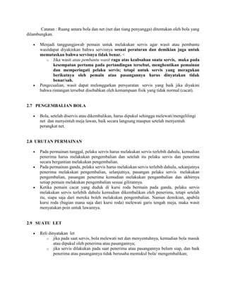 Catatan : Ruang antara bola dan net (net dan tiang penyangga) ditentukan oleh bola yang
dilambungkan.

       Menjadi tanggungjawab pemain untuk melakukan servis agar wasit atau pembantu
       wasitdapat diyakinkan bahwa servisnya sesuai peraturan dan demikian juga untuk
       memutuskan bahwa servisnya tidak benar. <
          o Jika wasit atau pembantu wasit ragu atas keabsahan suatu servis, maka pada
              kesempatan pertama pada pertandingan tersebut, menghentikan pemainan
              dan memperingati pelaku servis; tetapi untuk servis yang meragukan
              berikutnya oleh pemain atau pasangannya harus dinyatakan tidak
              benar/sah.
       Pengecualian, wasit dapat melonggarkan persyaratan servis yang baik jika diyakini
       bahwa rintangan tersebut disebabkan oleh kemampuan fisik yang tidak normal (cacat).


2.7 PENGEMBALIAN BOLA

       Bola, setelah diservis atau dikembalikan, harus dipukul sehingga melewati/mengelilingi
       net dan menyentuh meja lawan, baik secara langsung maupun setelah menyentuh
       perangkat net.


2.8 URUTAN PERMAINAN

       Pada permainan tunggal, pelaku servis harus melakukan servis terlebih dahulu, kemudian
       penerima harus melakukan pengembalian dan setelah itu pelaku servis dan penerima
       secara bergantian melakukan pengembalian.
       Pada permainan ganda, pelaku servis harus melakukan servis terlebih dahulu, sekanjutnya
       penerima melakukan pengembalian, selanjutnya, pasangan pelaku servis melakukan
       pengembalian, pasangan penerima kemudian melakukan pengambalian dan akhirnya
       setiap pemain melakukan pengembalian sesuai gilirannya.
       Ketika pemain cacat yang duduk di kursi roda bermain pada ganda, pelaku servis
       melakukan servis terlebih dahulu kemudian dikembalikan oleh penerima, tetapi setelah
       itu, siapa saja dari mereka boleh melakukan pengembalian. Namun demikian, apabila
       kursi roda (bagian mana saja dari kursi roda) melewati garis tengah meja, maka wasit
       menyatakan poin untuk lawannya.


2.9 SUATU LET

       Reli dinyatakan let
          o jika pada saat servis, bola melewati net dan menyentuhnya, kemudian bola masuk
               atau dipukul oleh penerima atau pasangannya;
          o jika servis dilakukan pada saat penerima atau pasangannya belum siap, dan baik
               penerima atau pasangannya tidak berusaha memukul bola/ mengembalikan;
 